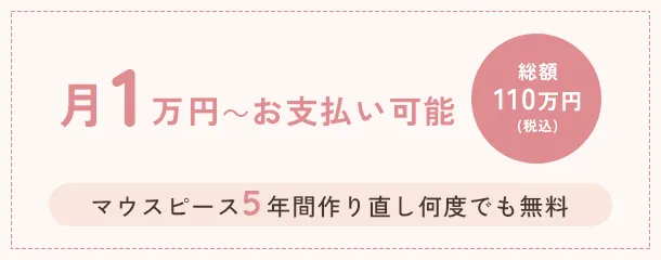 月1万円～お支払い可能　総額110万円（税込）　マウスピース５年間作り直し何度でも無料